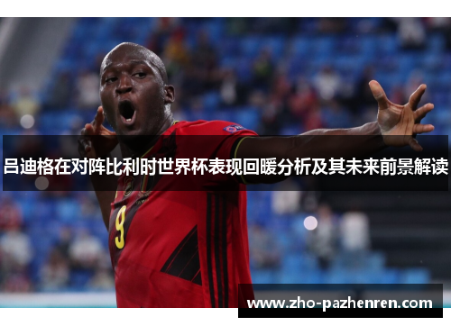 吕迪格在对阵比利时世界杯表现回暖分析及其未来前景解读